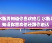 水瓶男知道你喜欢他后 水瓶男知道你喜欢他还跟你说话 