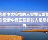 恋爱中太痴情的人会毁灭爱情吗 爱情中真正爱你的人是怎样的