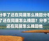 分手了还在同居怎么挽回分手了还在同居怎么挽回？分手了还在同居怎么挽回他