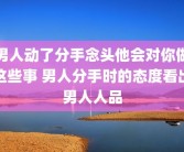 男人动了分手念头他会对你做这些事 男人分手时的态度看出男人人品