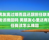 男友离过婚而且还跟前任联系 我该挽回吗 男朋友心里还有前任我该怎么挽回