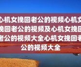 心机女挽回老公的视频心机女挽回老公的视频及心机女挽回老公的视频大全心机女挽回老公的视频大全