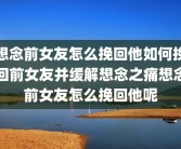 想念前女友怎么挽回他如何挽回前女友并缓解想念之痛想念前女友怎么挽回他呢