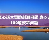真心话大冒险刺激问题 真心话100道致命问题 