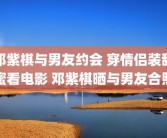 邓紫棋与男友约会 穿情侣装甜蜜看电影 邓紫棋晒与男友合照