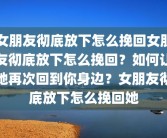 女朋友彻底放下怎么挽回女朋友彻底放下怎么挽回？如何让她再次回到你身边？女朋友彻底放下怎么挽回她