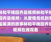 林和平挽回乔曼视频林和平挽回乔曼视频：从爱情危机到幸福美满的故事林和平挽回乔曼视频在线观看