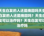 天生白发的人还能挽回吗天生白发的人还能挽回吗？天生白发可以治疗吗？天生白发可以治疗吗