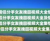 情侣分手女友挽回视频大全情侣分手女友挽回视频大全及情侣分手女友挽回视频大全集情侣分手女友挽回视频大全集