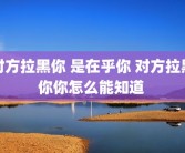 对方拉黑你 是在乎你 对方拉黑你你怎么能知道 
