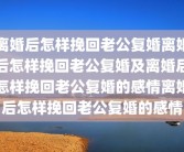 离婚后怎样挽回老公复婚离婚后怎样挽回老公复婚及离婚后怎样挽回老公复婚的感情离婚后怎样挽回老公复婚的感情