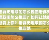 老婆无理取闹怎么挽回老婆无理取闹怎么挽回？如何让她重新爱上你？老婆无理取闹怎么挽回她
