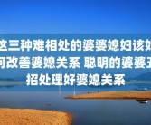 这三种难相处的婆婆媳妇该如何改善婆媳关系 聪明的婆婆五招处理好婆媳关系
