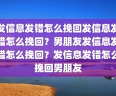 发信息发错怎么挽回发信息发错怎么挽回？男朋友发信息发错怎么挽回？发信息发错怎么挽回男朋友