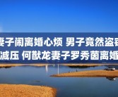 妻子闹离婚心烦 男子竟然盗窃减压 何猷龙妻子罗秀茵离婚