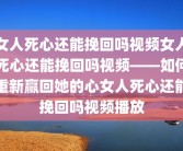 女人死心还能挽回吗视频女人死心还能挽回吗视频——如何重新赢回她的心女人死心还能挽回吗视频播放