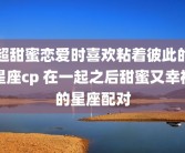 超甜蜜恋爱时喜欢粘着彼此的星座cp 在一起之后甜蜜又幸福的星座配对