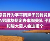 恋爱行为学平胸妹子的我竟被色男朋友规定去丰胸美乳 平胸和胸大男人会选哪个