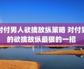 对付男人欲擒故纵策略 对付男的欲擒故纵最狠的一招 