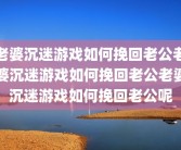 老婆沉迷游戏如何挽回老公老婆沉迷游戏如何挽回老公老婆沉迷游戏如何挽回老公呢