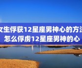 女生俘获12星座男神心的方法 怎么俘虏12星座男神的心