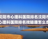 沈阳市心理科医院排名沈阳市心理科医院排名找脑康怎么走