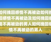 如何挽回感情不再被动如何挽回感情不再被动及如何挽回感情不再被动的男人如何挽回感情不再被动的男人