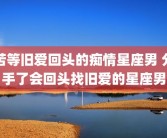苦等旧爱回头的痴情星座男 分手了会回头找旧爱的星座男