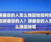 屏蔽你的人怎么挽回她如何挽回屏蔽你的人？屏蔽你的人怎么挽回她呢