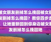 被女朋友删掉怎么挽回被女朋友删掉怎么挽回？教你四步走，让她重新回到你身边被女朋友删掉怎么挽回她
