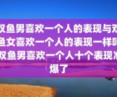 双鱼男喜欢一个人的表现与双鱼女喜欢一个人的表现一样吗 双鱼男喜欢一个人十个表现准爆了