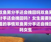 双鱼男分手还会挽回吗双鱼男分手还会挽回吗？女生需要知道的事情双鱼男分手还会挽回吗女生
