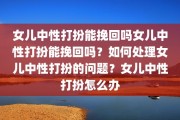 女儿中性打扮能挽回吗女儿中性打扮能挽回吗？如何处理女儿中性打扮的问题？女儿中性打扮怎么办