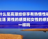 什么是高潮给你享有热情性福生活 男性的感受和女性的感受一样吗