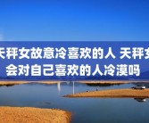 天秤女故意冷喜欢的人 天秤女会对自己喜欢的人冷漠吗 
