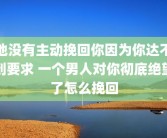 他没有主动挽回你因为你达不到要求 一个男人对你彻底绝望了怎么挽回