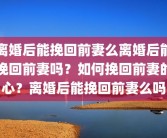 离婚后能挽回前妻么离婚后能挽回前妻吗？如何挽回前妻的心？离婚后能挽回前妻么吗