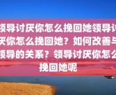 领导讨厌你怎么挽回她领导讨厌你怎么挽回她？如何改善与领导的关系？领导讨厌你怎么挽回她呢