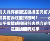 前夫抛弃前妻还能挽回吗前夫抛弃前妻还能挽回吗？——从知乎看情感挽回前夫抛弃前妻还能挽回吗知乎