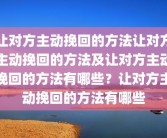 让对方主动挽回的方法让对方主动挽回的方法及让对方主动挽回的方法有哪些？让对方主动挽回的方法有哪些