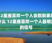 12星座喜欢一个人会默默表现什么 12星座喜欢一个人最明显的信号