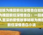 姑娘为挽回前任深情告白姑娘为挽回前任深情告白：一段感人至深的爱情故事姑娘为挽回前任深情告白小说