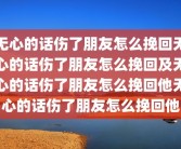 无心的话伤了朋友怎么挽回无心的话伤了朋友怎么挽回及无心的话伤了朋友怎么挽回他无心的话伤了朋友怎么挽回他