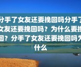 分手了女友还要挽回吗分手了女友还要挽回吗？为什么要挽回？分手了女友还要挽回吗为什么