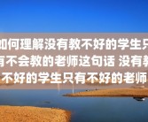 如何理解没有教不好的学生只有不会教的老师这句话 没有教不好的学生只有不好的老师