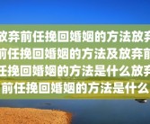 放弃前任挽回婚姻的方法放弃前任挽回婚姻的方法及放弃前任挽回婚姻的方法是什么放弃前任挽回婚姻的方法是什么
