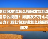 发红包发错怎么挽回发红包发错怎么挽回？男朋友不开心怎么办？发红包发错怎么挽回男朋友