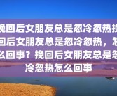 挽回后女朋友总是忽冷忽热挽回后女朋友总是忽冷忽热，怎么回事？挽回后女朋友总是忽冷忽热怎么回事
