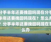 分手半年还要挽回吗现在分手半年还要挽回吗现在？怎么办？分手半年还要挽回吗现在怎么办
