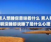 男人想睡你意味着什么 男人明明没睡却说睡了是什么心理 